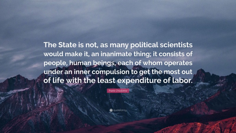 Frank Chodorov Quote: “The State is not, as many political scientists would make it, an inanimate thing; it consists of people, human beings, each of whom operates under an inner compulsion to get the most out of life with the least expenditure of labor.”