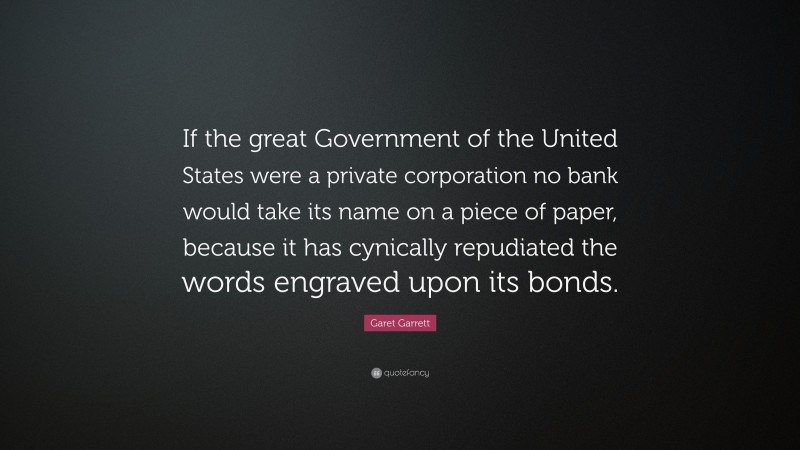 Garet Garrett Quote: “If the great Government of the United States were a private corporation no bank would take its name on a piece of paper, because it has cynically repudiated the words engraved upon its bonds.”