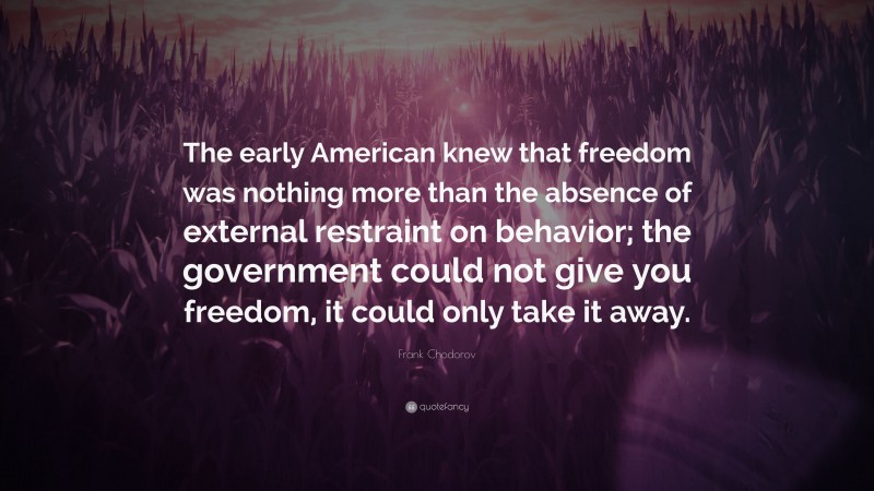 Frank Chodorov Quote: “The early American knew that freedom was nothing more than the absence of external restraint on behavior; the government could not give you freedom, it could only take it away.”