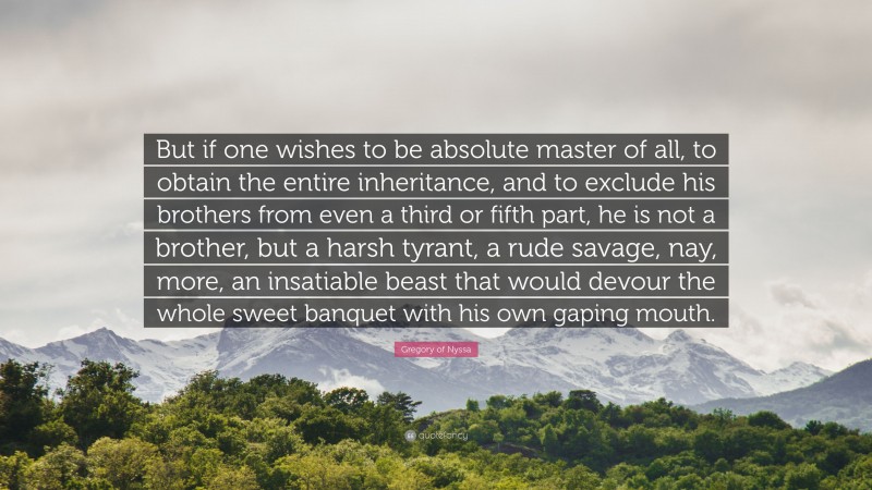 Gregory of Nyssa Quote: “But if one wishes to be absolute master of all, to obtain the entire inheritance, and to exclude his brothers from even a third or fifth part, he is not a brother, but a harsh tyrant, a rude savage, nay, more, an insatiable beast that would devour the whole sweet banquet with his own gaping mouth.”