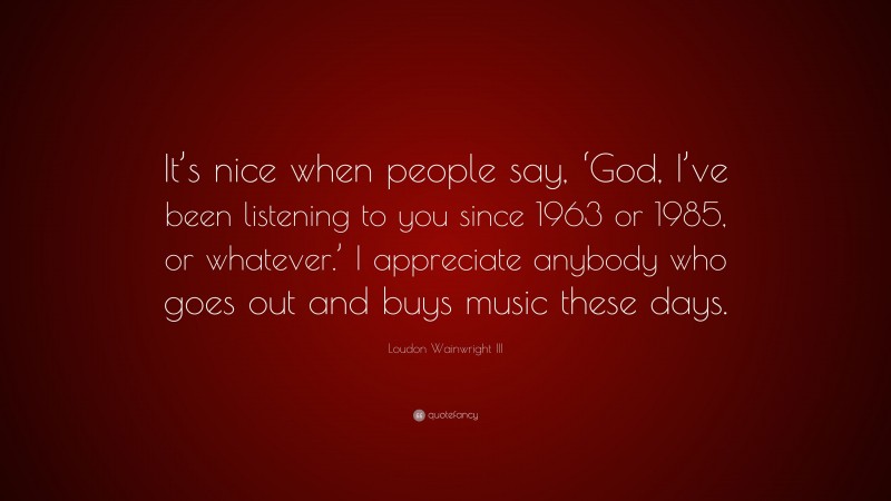 Loudon Wainwright III Quote: “It’s nice when people say, ‘God, I’ve been listening to you since 1963 or 1985, or whatever.’ I appreciate anybody who goes out and buys music these days.”