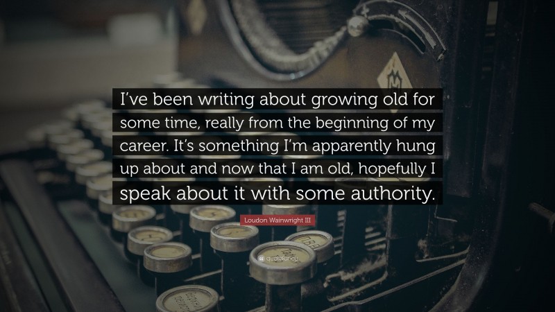 Loudon Wainwright III Quote: “I’ve been writing about growing old for some time, really from the beginning of my career. It’s something I’m apparently hung up about and now that I am old, hopefully I speak about it with some authority.”