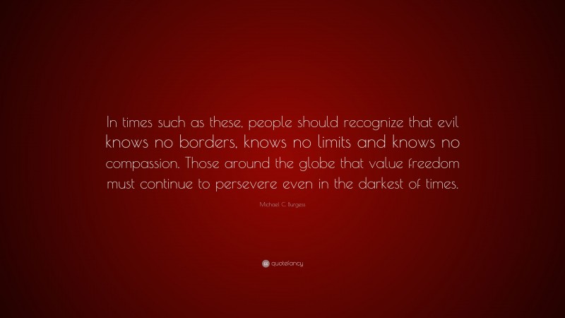 Michael C. Burgess Quote: “In times such as these, people should recognize that evil knows no borders, knows no limits and knows no compassion. Those around the globe that value freedom must continue to persevere even in the darkest of times.”