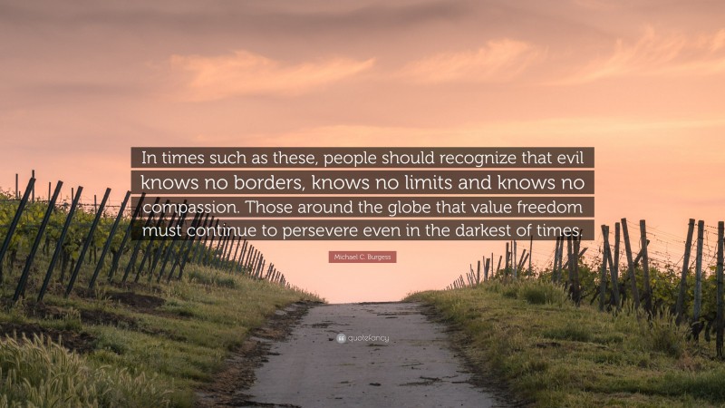 Michael C. Burgess Quote: “In times such as these, people should recognize that evil knows no borders, knows no limits and knows no compassion. Those around the globe that value freedom must continue to persevere even in the darkest of times.”