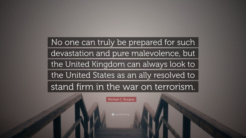 Michael C. Burgess Quote: “No one can truly be prepared for such devastation and pure malevolence, but the United Kingdom can always look to the United States as an ally resolved to stand firm in the war on terrorism.”
