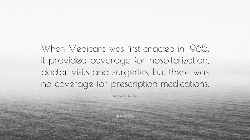 Michael C. Burgess Quote: “When Medicare was first enacted in 1965, it provided coverage for hospitalization, doctor visits and surgeries, but there was no coverage for prescription medications.”