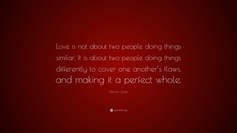 Marion Jones Quote: “Love is not about two people doing things similar. It is about two people doing things differently to cover one another’s flaws, and making it a perfect whole.”