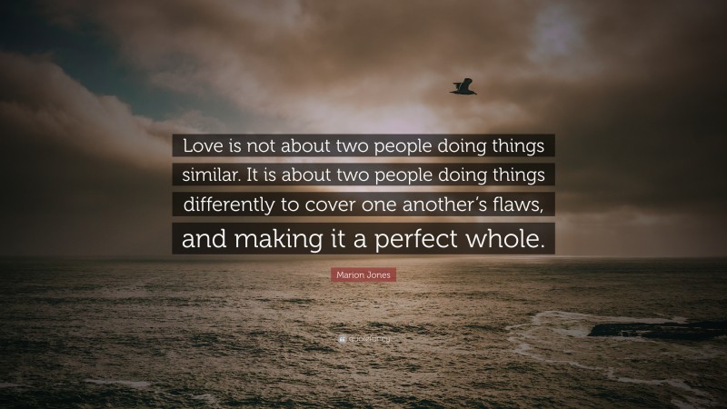 Marion Jones Quote: “Love is not about two people doing things similar. It is about two people doing things differently to cover one another’s flaws, and making it a perfect whole.”