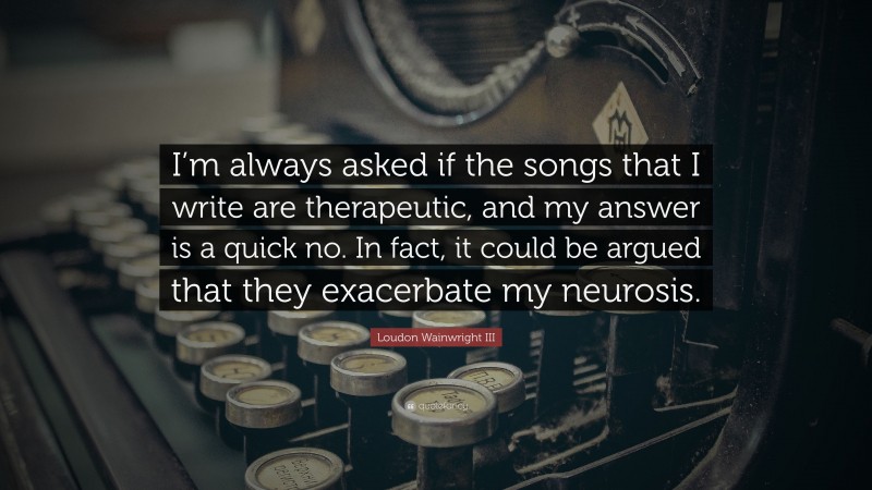 Loudon Wainwright III Quote: “I’m always asked if the songs that I write are therapeutic, and my answer is a quick no. In fact, it could be argued that they exacerbate my neurosis.”