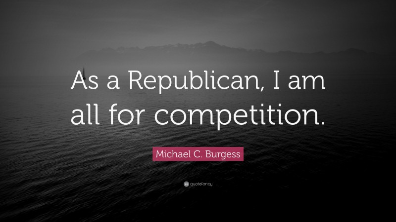 Michael C. Burgess Quote: “As a Republican, I am all for competition.”