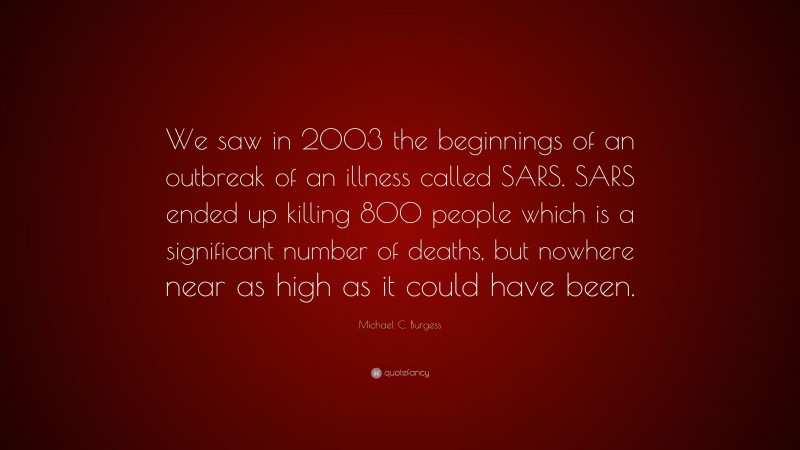 Michael C. Burgess Quote: “We saw in 2003 the beginnings of an outbreak of an illness called SARS. SARS ended up killing 800 people which is a significant number of deaths, but nowhere near as high as it could have been.”