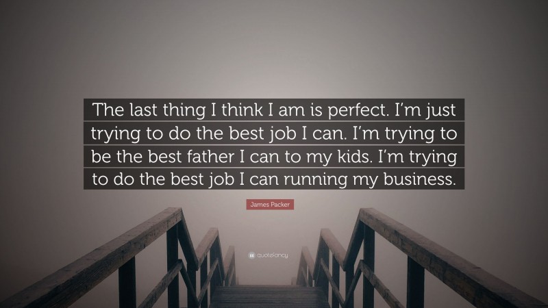 James Packer Quote: “The last thing I think I am is perfect. I’m just trying to do the best job I can. I’m trying to be the best father I can to my kids. I’m trying to do the best job I can running my business.”