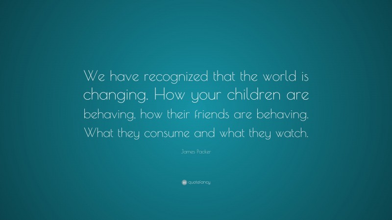 James Packer Quote: “We have recognized that the world is changing. How your children are behaving, how their friends are behaving. What they consume and what they watch.”