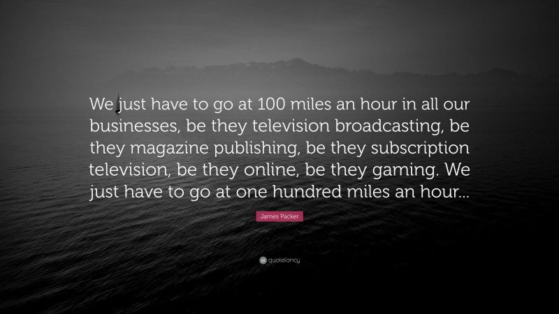 James Packer Quote: “We just have to go at 100 miles an hour in all our businesses, be they television broadcasting, be they magazine publishing, be they subscription television, be they online, be they gaming. We just have to go at one hundred miles an hour...”
