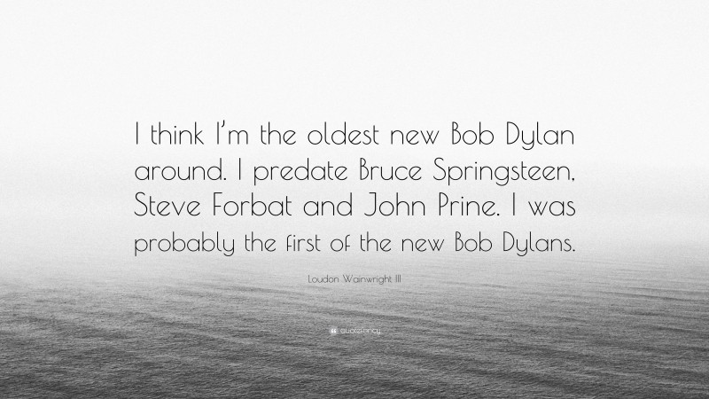 Loudon Wainwright III Quote: “I think I’m the oldest new Bob Dylan around. I predate Bruce Springsteen, Steve Forbat and John Prine. I was probably the first of the new Bob Dylans.”