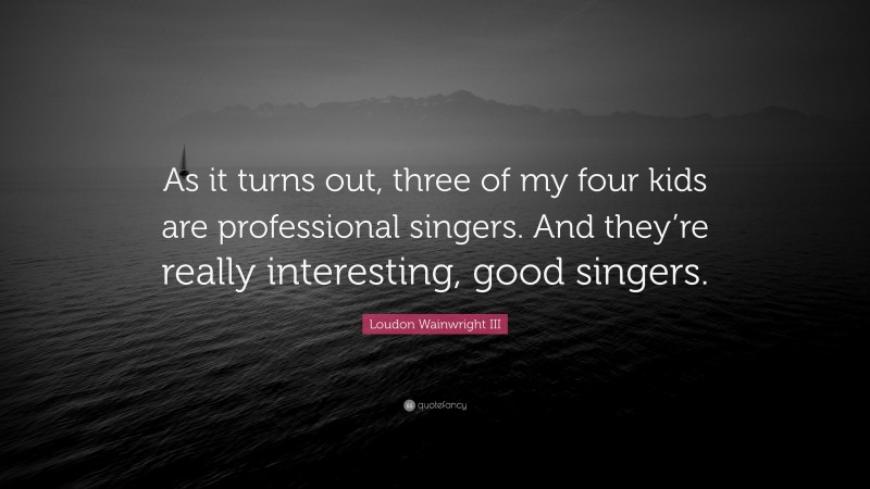 Loudon Wainwright III Quote: “As it turns out, three of my four kids are professional singers. And they’re really interesting, good singers.”