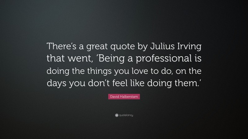 David Halberstam Quote: “There’s a great quote by Julius Irving that went, ‘Being a professional is doing the things you love to do, on the days you don’t feel like doing them.’”