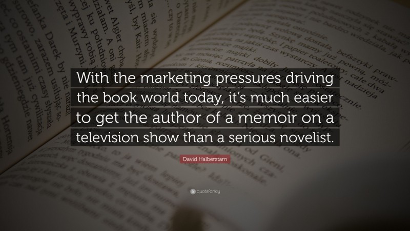 David Halberstam Quote: “With the marketing pressures driving the book world today, it’s much easier to get the author of a memoir on a television show than a serious novelist.”