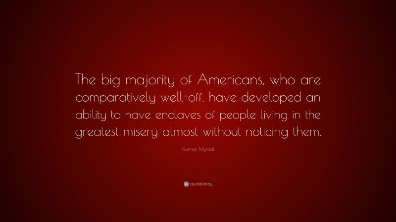 Gunnar Myrdal Quote: “The big majority of Americans, who are comparatively well-off, have developed an ability to have enclaves of people living in the greatest misery almost without noticing them.”