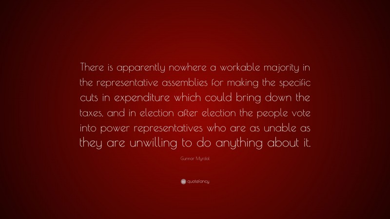 Gunnar Myrdal Quote: “There is apparently nowhere a workable majority in the representative assemblies for making the specific cuts in expenditure which could bring down the taxes, and in election after election the people vote into power representatives who are as unable as they are unwilling to do anything about it.”