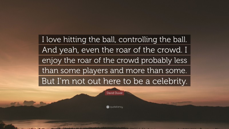 David Duval Quote: “I love hitting the ball, controlling the ball. And yeah, even the roar of the crowd. I enjoy the roar of the crowd probably less than some players and more than some. But I’m not out here to be a celebrity.”