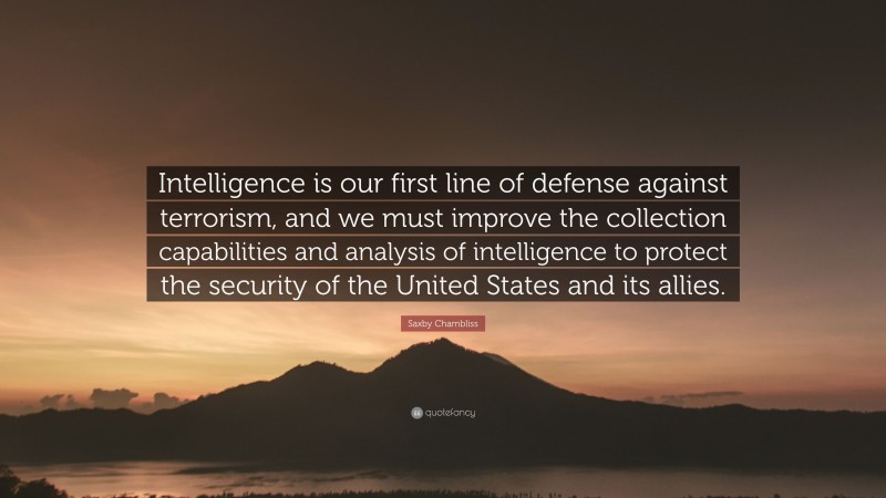 Saxby Chambliss Quote: “Intelligence is our first line of defense against terrorism, and we must improve the collection capabilities and analysis of intelligence to protect the security of the United States and its allies.”