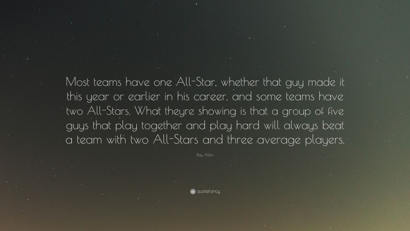 Ray Allen Quote: “Most teams have one All-Star, whether that guy made it this year or earlier in his career, and some teams have two All-Stars. What theyre showing is that a group of five guys that play together and play hard will always beat a team with two All-Stars and three average players.”