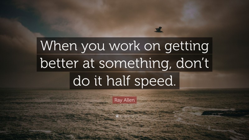 Ray Allen Quote: “When you work on getting better at something, don’t do it half speed.”
