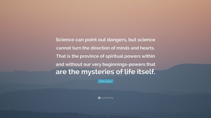 Oren Lyons Quote: “Science can point out dangers, but science cannot turn the direction of minds and hearts. That is the province of spiritual powers within and without our very beginnings-powers that are the mysteries of life itself.”
