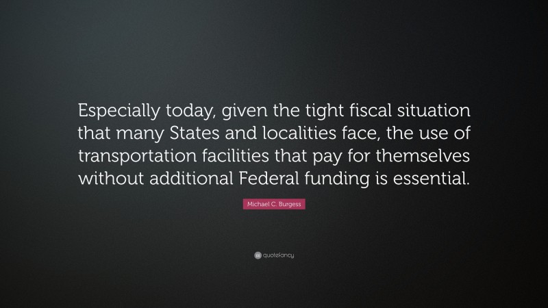Michael C. Burgess Quote: “Especially today, given the tight fiscal situation that many States and localities face, the use of transportation facilities that pay for themselves without additional Federal funding is essential.”