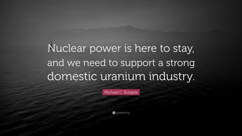Michael C. Burgess Quote: “Nuclear power is here to stay, and we need to support a strong domestic uranium industry.”