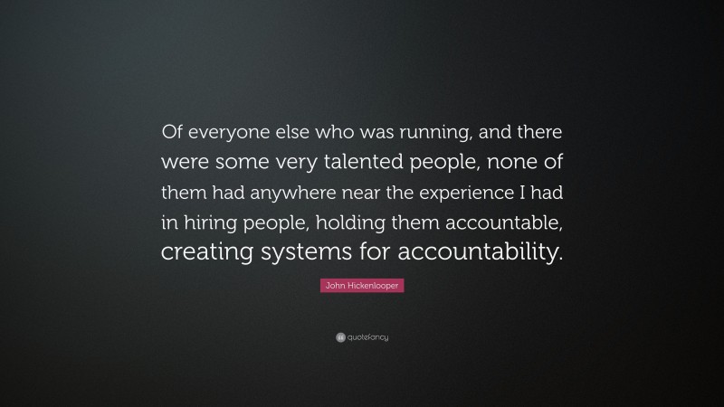 John Hickenlooper Quote: “Of everyone else who was running, and there were some very talented people, none of them had anywhere near the experience I had in hiring people, holding them accountable, creating systems for accountability.”