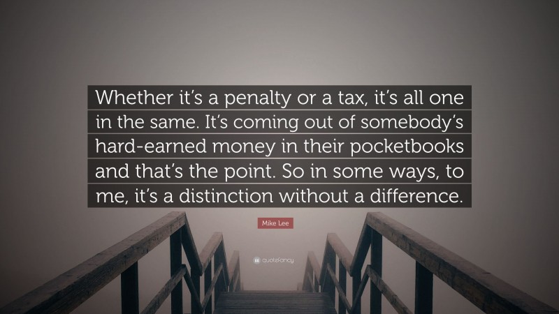 Mike Lee Quote: “Whether it’s a penalty or a tax, it’s all one in the same. It’s coming out of somebody’s hard-earned money in their pocketbooks and that’s the point. So in some ways, to me, it’s a distinction without a difference.”