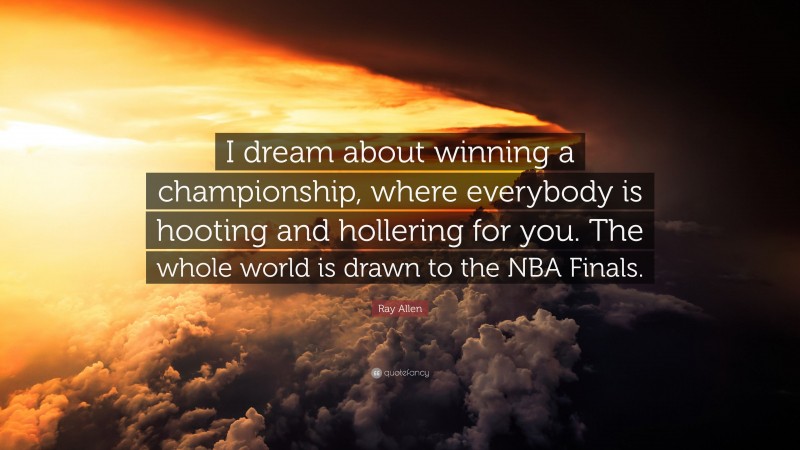 Ray Allen Quote: “I dream about winning a championship, where everybody is hooting and hollering for you. The whole world is drawn to the NBA Finals.”