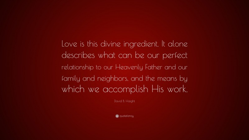 David B. Haight Quote: “Love is this divine ingredient. It alone describes what can be our perfect relationship to our Heavenly Father and our family and neighbors, and the means by which we accomplish His work.”