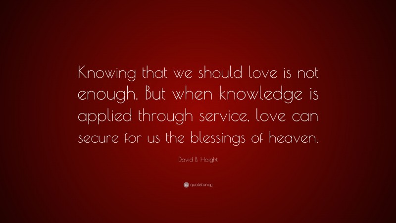 David B. Haight Quote: “Knowing that we should love is not enough. But when knowledge is applied through service, love can secure for us the blessings of heaven.”