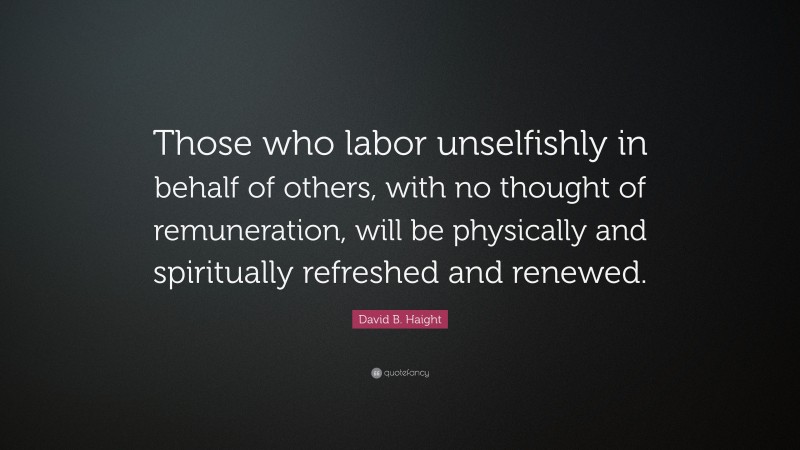 David B. Haight Quote: “Those who labor unselfishly in behalf of others, with no thought of remuneration, will be physically and spiritually refreshed and renewed.”