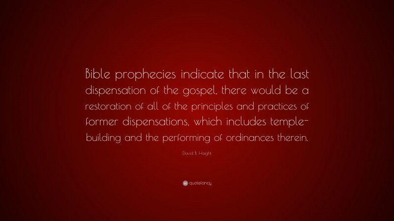 David B. Haight Quote: “Bible prophecies indicate that in the last dispensation of the gospel, there would be a restoration of all of the principles and practices of former dispensations, which includes temple-building and the performing of ordinances therein.”
