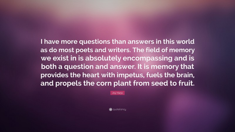 Joy Harjo Quote: “I have more questions than answers in this world as do most poets and writers. The field of memory we exist in is absolutely encompassing and is both a question and answer. It is memory that provides the heart with impetus, fuels the brain, and propels the corn plant from seed to fruit.”