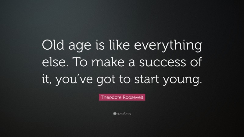 Theodore Roosevelt Quote: “Old age is like everything else. To make a success of it, you’ve got to start young.”