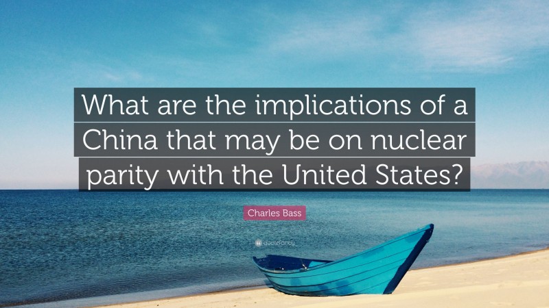 Charles Bass Quote: “What are the implications of a China that may be on nuclear parity with the United States?”