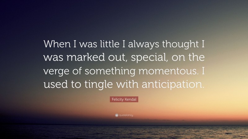 Felicity Kendal Quote: “When I was little I always thought I was marked out, special, on the verge of something momentous. I used to tingle with anticipation.”