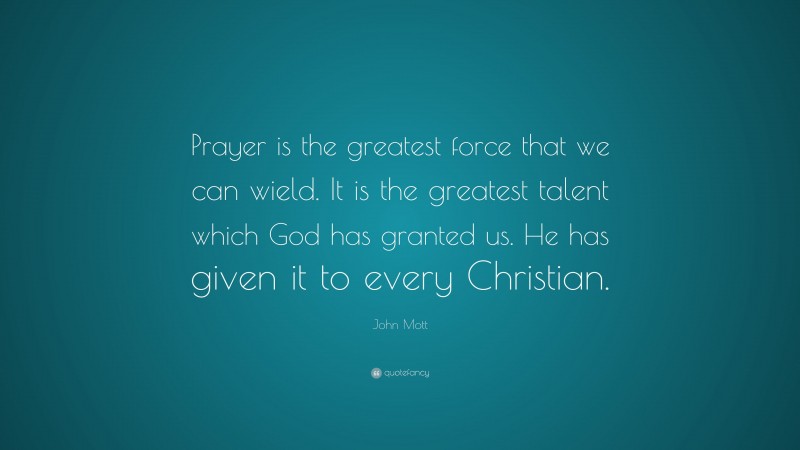 John Mott Quote: “Prayer is the greatest force that we can wield. It is the greatest talent which God has granted us. He has given it to every Christian.”