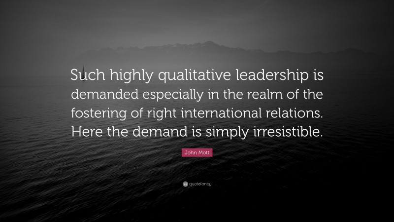 John Mott Quote: “Such highly qualitative leadership is demanded especially in the realm of the fostering of right international relations. Here the demand is simply irresistible.”
