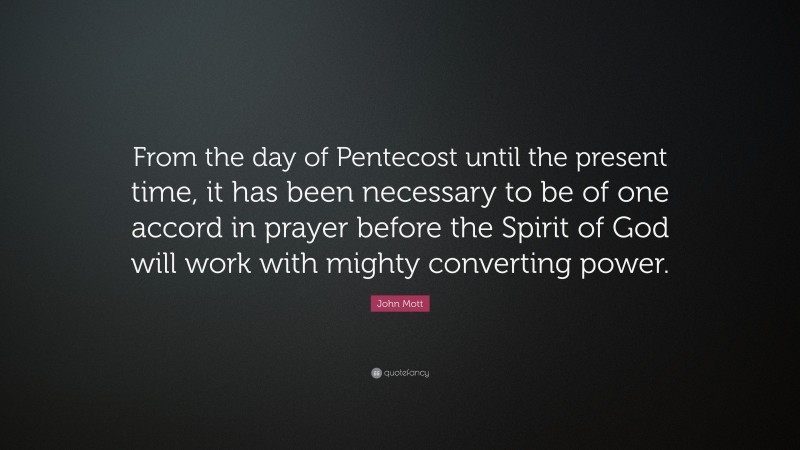 John Mott Quote: “From the day of Pentecost until the present time, it has been necessary to be of one accord in prayer before the Spirit of God will work with mighty converting power.”