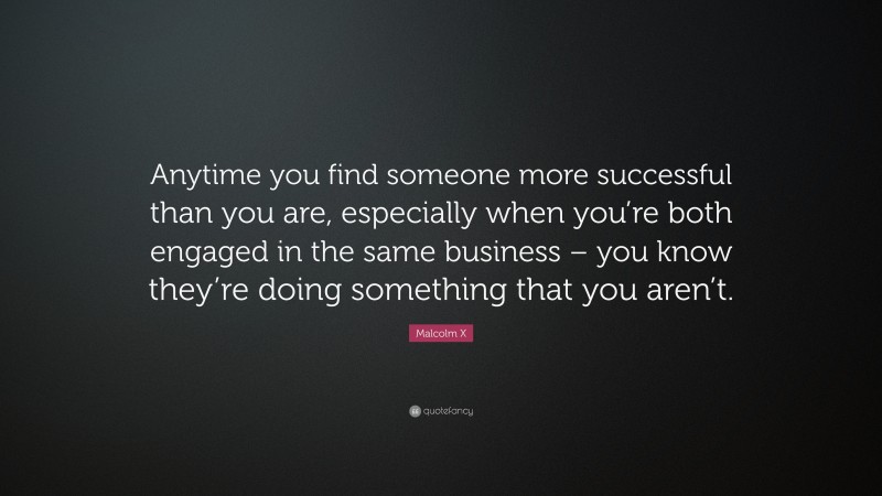 Malcolm X Quote: “Anytime you find someone more successful than you are, especially when you’re both engaged in the same business – you know they’re doing something that you aren’t.”