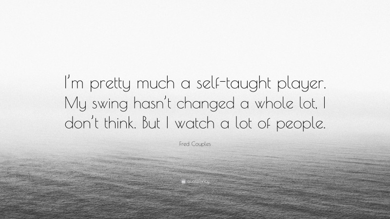 Fred Couples Quote: “I’m pretty much a self-taught player. My swing hasn’t changed a whole lot, I don’t think. But I watch a lot of people.”