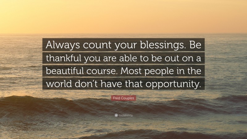 Fred Couples Quote: “Always count your blessings. Be thankful you are able to be out on a beautiful course. Most people in the world don’t have that opportunity.”
