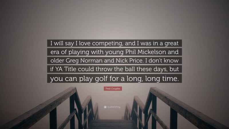 Fred Couples Quote: “I will say I love competing, and I was in a great era of playing with young Phil Mickelson and older Greg Norman and Nick Price. I don’t know if YA Title could throw the ball these days, but you can play golf for a long, long time.”