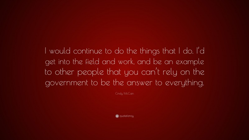 Cindy McCain Quote: “I would continue to do the things that I do. I’d get into the field and work, and be an example to other people that you can’t rely on the government to be the answer to everything.”